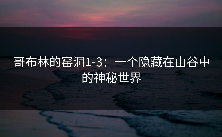 哥布林的窑洞1-3：一个隐藏在山谷中的神秘世界