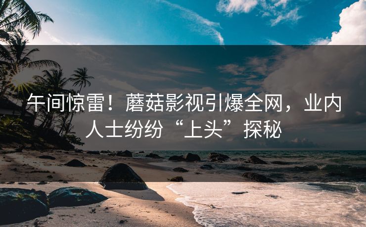 午间惊雷！蘑菇影视引爆全网，业内人士纷纷“上头”探秘