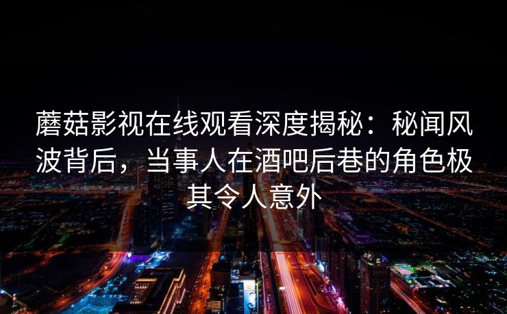 蘑菇影视在线观看深度揭秘：秘闻风波背后，当事人在酒吧后巷的角色极其令人意外