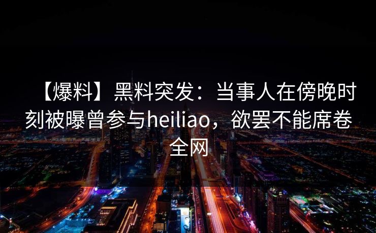 【爆料】黑料突发：当事人在傍晚时刻被曝曾参与heiliao，欲罢不能席卷全网