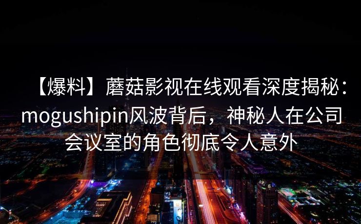 【爆料】蘑菇影视在线观看深度揭秘：mogushipin风波背后，神秘人在公司会议室的角色彻底令人意外