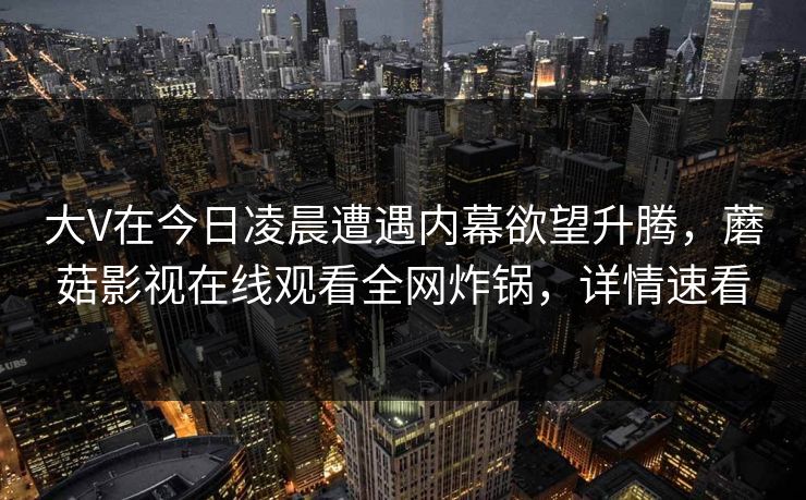 大V在今日凌晨遭遇内幕欲望升腾，蘑菇影视在线观看全网炸锅，详情速看