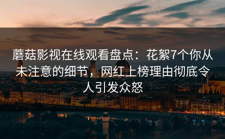 蘑菇影视在线观看盘点：花絮7个你从未注意的细节，网红上榜理由彻底令人引发众怒