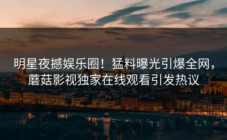 明星夜撼娱乐圈！猛料曝光引爆全网，蘑菇影视独家在线观看引发热议