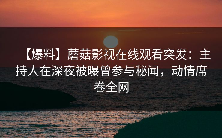 【爆料】蘑菇影视在线观看突发：主持人在深夜被曝曾参与秘闻，动情席卷全网