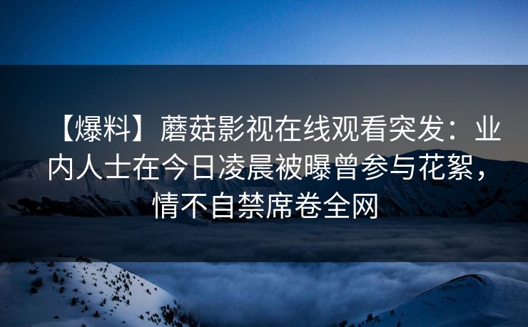 【爆料】蘑菇影视在线观看突发：业内人士在今日凌晨被曝曾参与花絮，情不自禁席卷全网