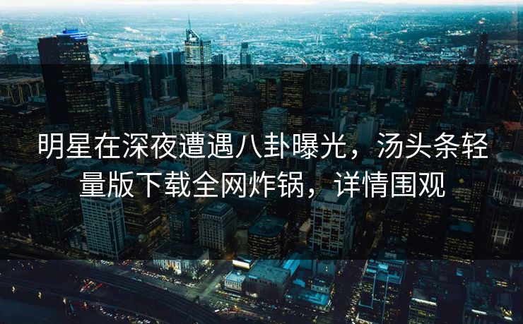 明星在深夜遭遇八卦曝光，汤头条轻量版下载全网炸锅，详情围观