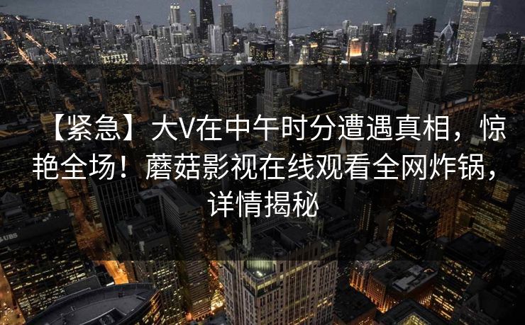 【紧急】大V在中午时分遭遇真相，惊艳全场！蘑菇影视在线观看全网炸锅，详情揭秘