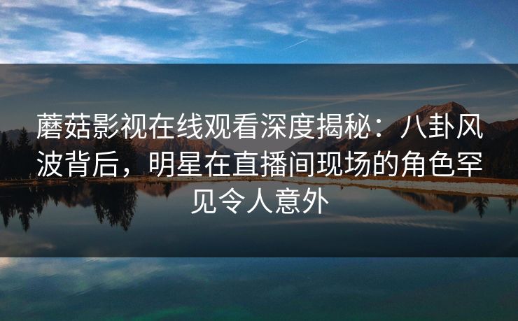 蘑菇影视在线观看深度揭秘：八卦风波背后，明星在直播间现场的角色罕见令人意外