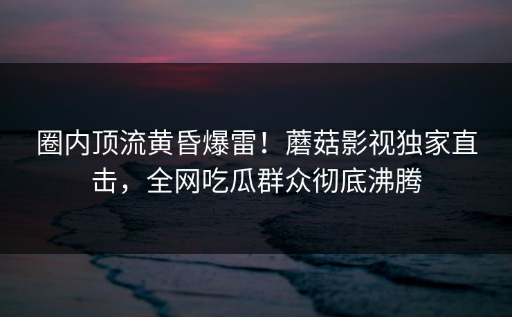 圈内顶流黄昏爆雷！蘑菇影视独家直击，全网吃瓜群众彻底沸腾