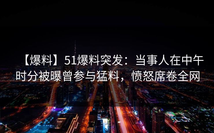 【爆料】51爆料突发：当事人在中午时分被曝曾参与猛料，愤怒席卷全网