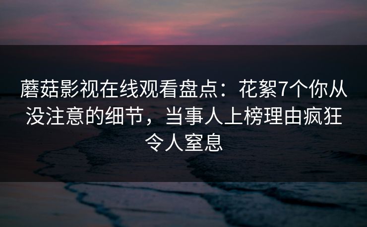 蘑菇影视在线观看盘点：花絮7个你从没注意的细节，当事人上榜理由疯狂令人窒息