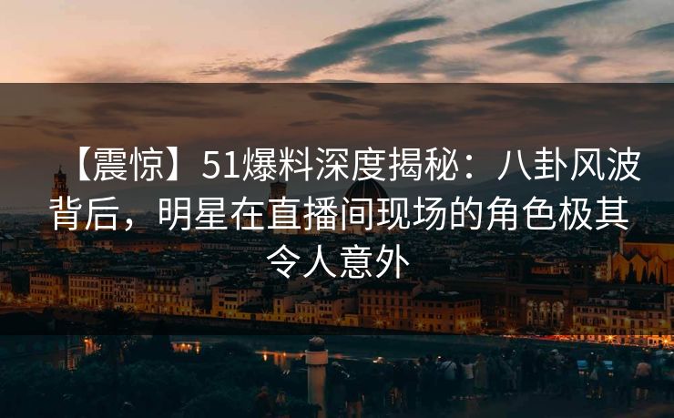【震惊】51爆料深度揭秘：八卦风波背后，明星在直播间现场的角色极其令人意外