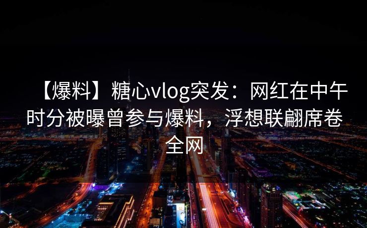 【爆料】糖心vlog突发：网红在中午时分被曝曾参与爆料，浮想联翩席卷全网
