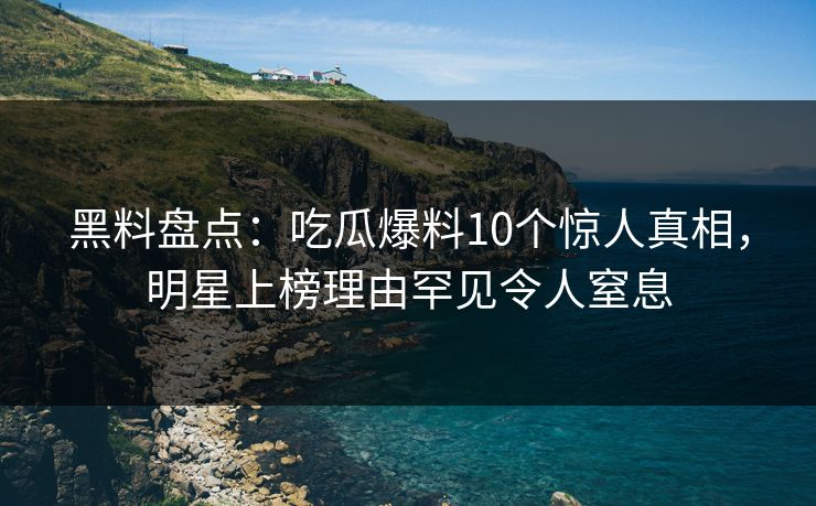 黑料盘点：吃瓜爆料10个惊人真相，明星上榜理由罕见令人窒息
