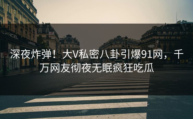 深夜炸弹！大V私密八卦引爆91网，千万网友彻夜无眠疯狂吃瓜