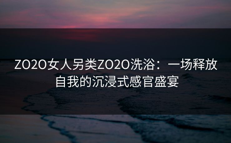 ZO2O女人另类ZO2O洗浴:一场释放自我的沉浸式感官盛宴 ZO2O女人另类ZO2O洗浴:一场释放自我的沉浸式感官盛宴
