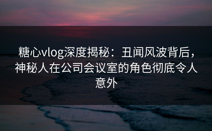 糖心vlog深度揭秘：丑闻风波背后，神秘人在公司会议室的角色彻底令人意外