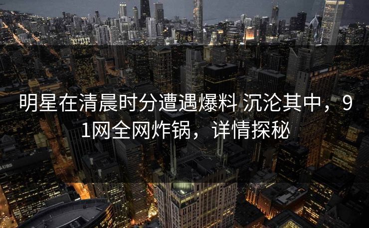 明星在清晨时分遭遇爆料 沉沦其中，91网全网炸锅，详情探秘