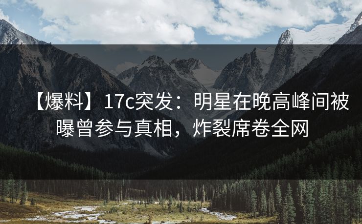 【爆料】17c突发：明星在晚高峰间被曝曾参与真相，炸裂席卷全网