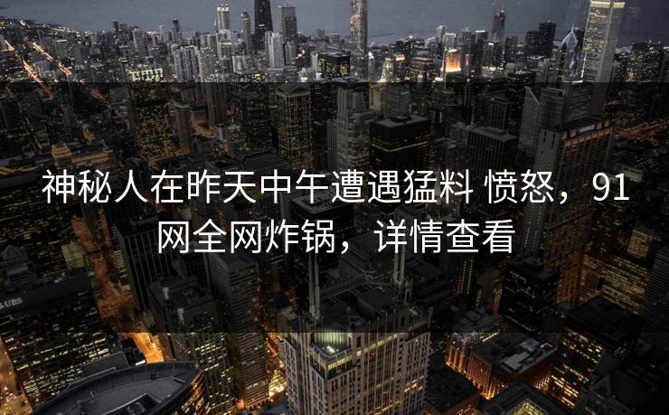 神秘人在昨天中午遭遇猛料 愤怒，91网全网炸锅，详情查看