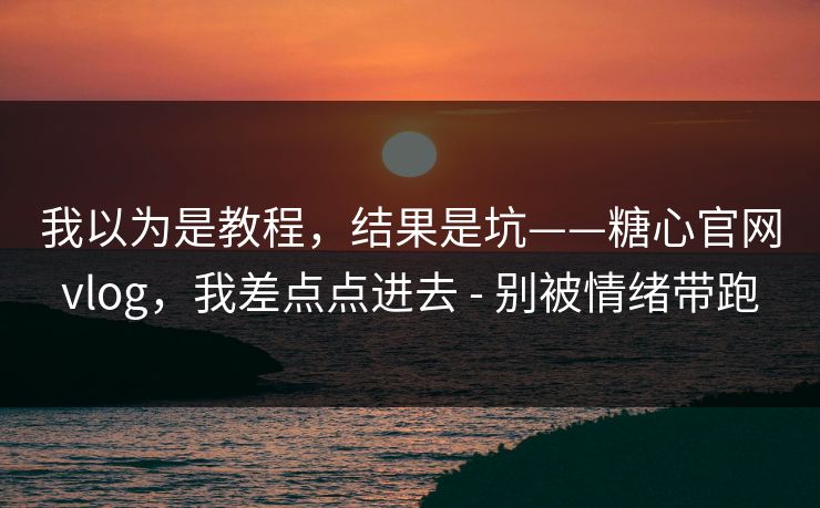 我以为是教程，结果是坑——糖心官网vlog，我差点点进去 - 别被情绪带跑
