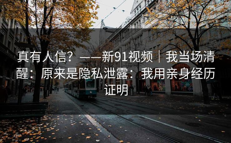 真有人信？——新91视频｜我当场清醒：原来是隐私泄露：我用亲身经历证明