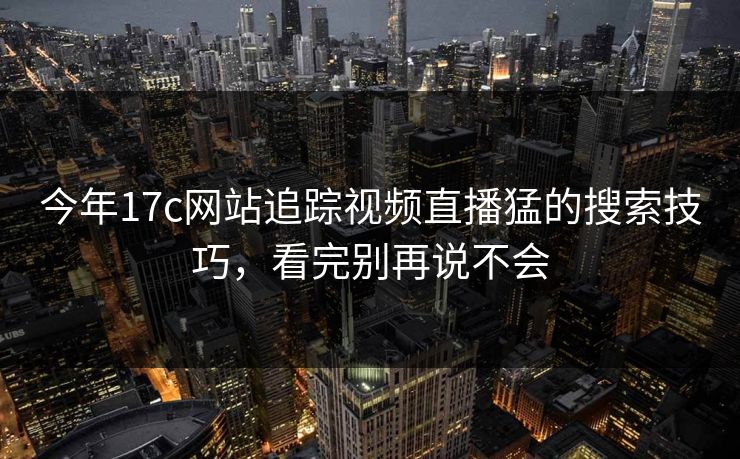 今年17c网站追踪视频直播猛的搜索技巧,看完别再说不会 今年17c网站追踪视频直播猛的搜索技巧,看完别再说不会