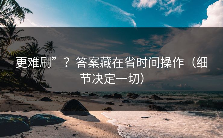 更难刷”？答案藏在省时间操作（细节决定一切）